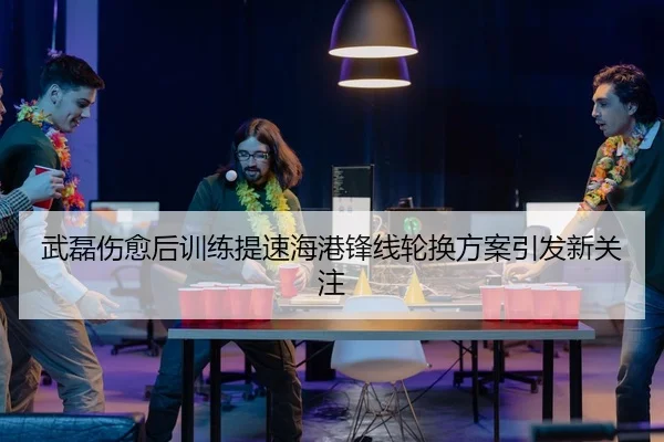 武磊伤愈后训练提速海港锋线轮换方案引发新关注
