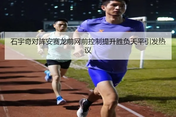 石宇奇对阵安赛龙前网前控制提升胜负天平引发热议