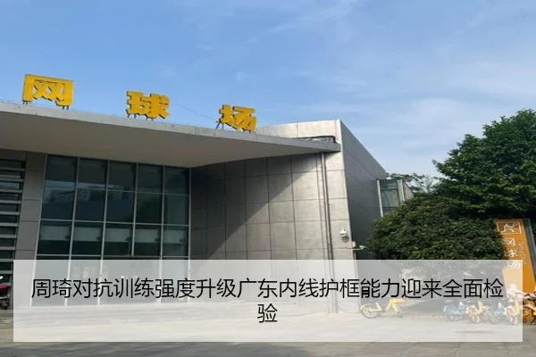周琦对抗训练强度升级广东内线护框能力迎来全面检验