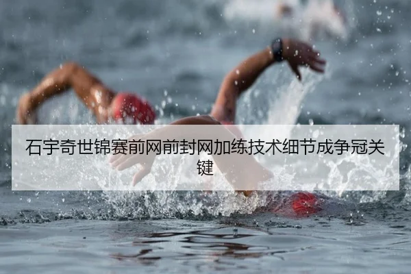 石宇奇世锦赛前网前封网加练技术细节成争冠关键