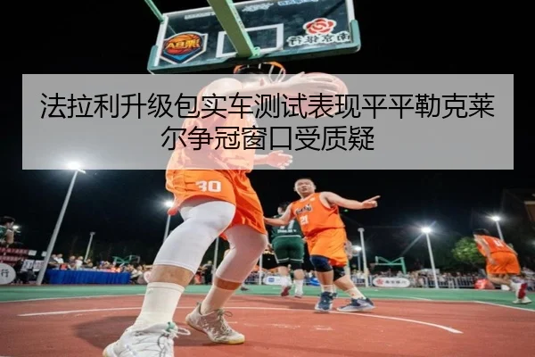 法拉利升级包实车测试表现平平勒克莱尔争冠窗口受质疑