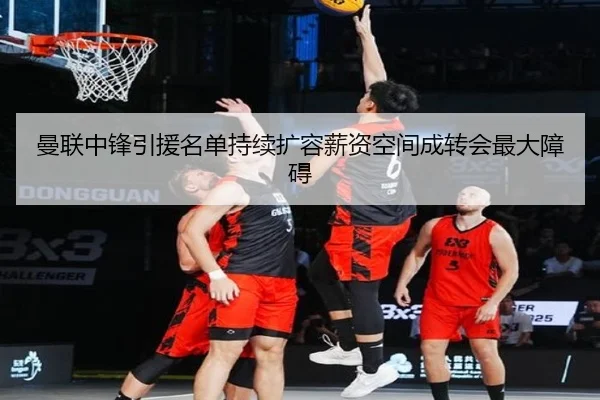 曼联中锋引援名单持续扩容薪资空间成转会最大障碍